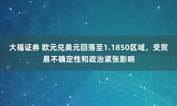 大福证券 欧元兑美元回落至1.1850区域，受贸易不确定性和政治紧张影响