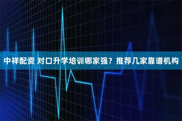 中祥配资 对口升学培训哪家强？推荐几家靠谱机构