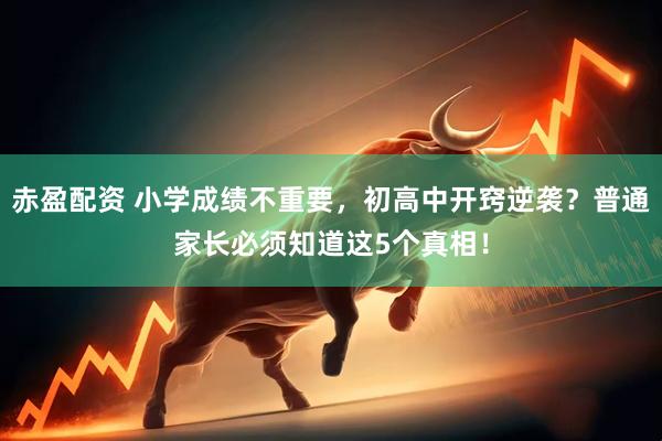 赤盈配资 小学成绩不重要，初高中开窍逆袭？普通家长必须知道这5个真相！